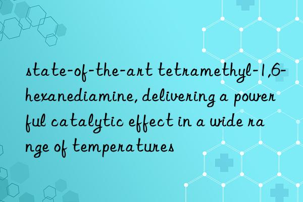 state-of-the-art tetramethyl-1,6-hexanediamine, delivering a powerful catalytic effect in a wide range of temperatures