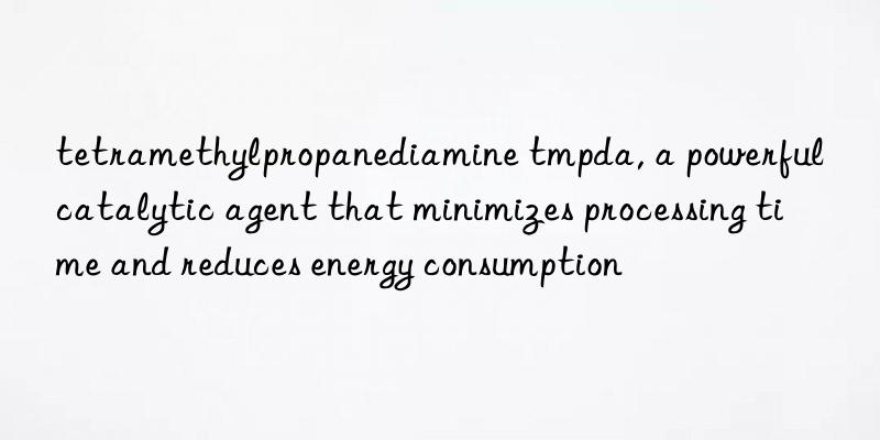 tetramethylpropanediamine tmpda, a powerful catalytic agent that minimizes processing time and reduces energy consumption