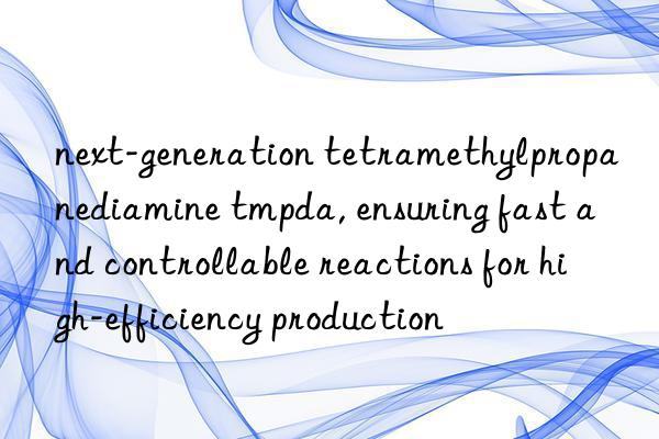 next-generation tetramethylpropanediamine tmpda, ensuring fast and controllable reactions for high-efficiency production