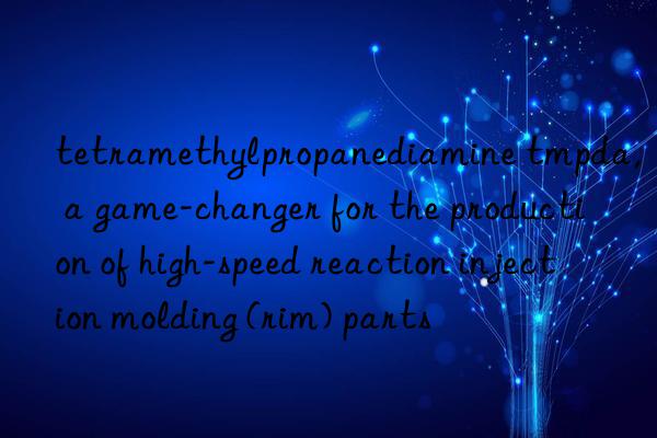 tetramethylpropanediamine tmpda, a game-changer for the production of high-speed reaction injection molding (rim) parts