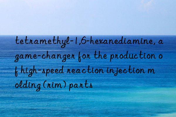 tetramethyl-1,6-hexanediamine, a game-changer for the production of high-speed reaction injection molding (rim) parts