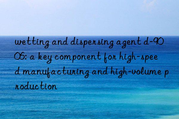 wetting and dispersing agent d-9006: a key component for high-speed manufacturing and high-volume production