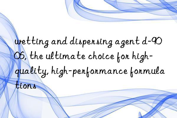 wetting and dispersing agent d-9006, the ultimate choice for high-quality, high-performance formulations