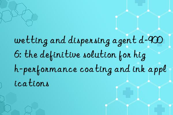 wetting and dispersing agent d-9006: the definitive solution for high-performance coating and ink applications