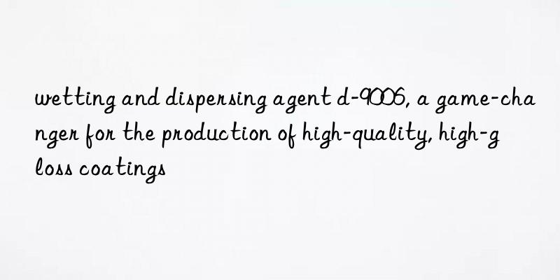 wetting and dispersing agent d-9006, a game-changer for the production of high-quality, high-gloss coatings