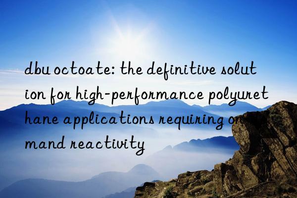 dbu octoate: the definitive solution for high-performance polyurethane applications requiring on-demand reactivity