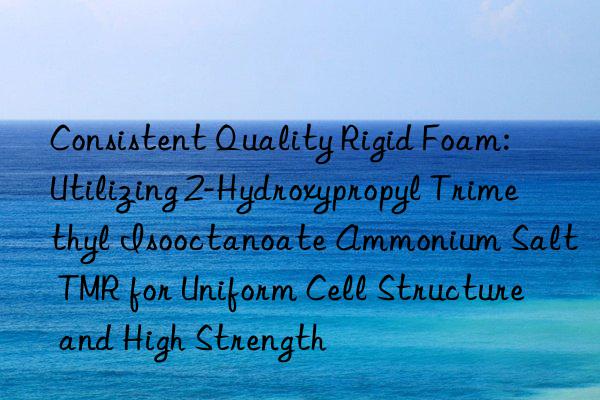 Consistent Quality Rigid Foam: Utilizing 2-Hydroxypropyl Trimethyl Isooctanoate Ammonium Salt TMR for Uniform Cell Structure and High Strength