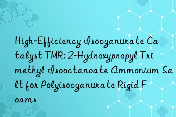High-Efficiency Isocyanurate Catalyst TMR: 2-Hydroxypropyl Trimethyl Isooctanoate Ammonium Salt for Polyisocyanurate Rigid Foams