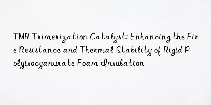 TMR Trimerization Catalyst: Enhancing the Fire Resistance and Thermal Stability of Rigid Polyisocyanurate Foam Insulation