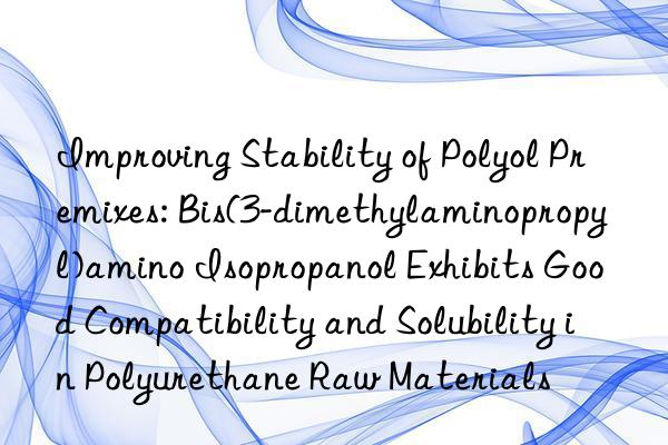 Improving Stability of Polyol Premixes: Bis(3-dimethylaminopropyl)amino Isopropanol Exhibits Good Compatibility and Solubility in Polyurethane Raw Materials