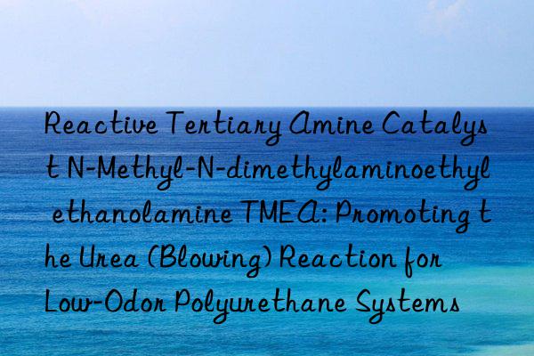 Reactive Tertiary Amine Catalyst N-Methyl-N-dimethylaminoethyl ethanolamine TMEA: Promoting the Urea (Blowing) Reaction for Low-Odor Polyurethane Systems