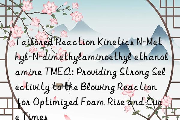 Tailored Reaction Kinetics N-Methyl-N-dimethylaminoethyl ethanolamine TMEA: Providing Strong Selectivity to the Blowing Reaction for Optimized Foam Rise and Cure Times