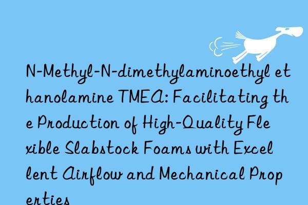 N-Methyl-N-dimethylaminoethyl ethanolamine TMEA: Facilitating the Production of High-Quality Flexible Slabstock Foams with Excellent Airflow and Mechanical Properties