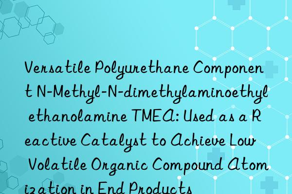 Versatile Polyurethane Component N-Methyl-N-dimethylaminoethyl ethanolamine TMEA: Used as a Reactive Catalyst to Achieve Low Volatile Organic Compound Atomization in End Products