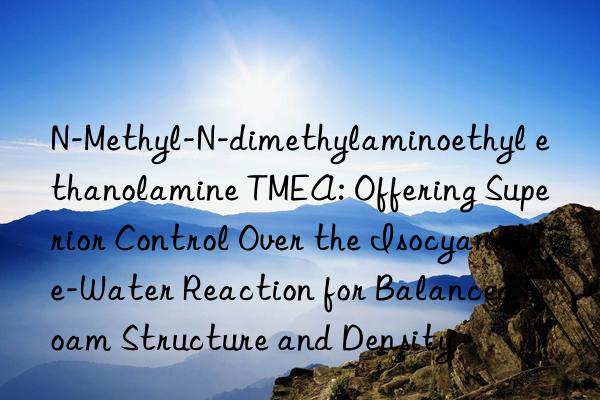 N-Methyl-N-dimethylaminoethyl ethanolamine TMEA: Offering Superior Control Over the Isocyanate-Water Reaction for Balanced Foam Structure and Density