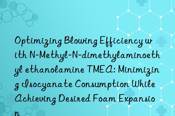 Optimizing Blowing Efficiency with N-Methyl-N-dimethylaminoethyl ethanolamine TMEA: Minimizing Isocyanate Consumption While Achieving Desired Foam Expansion