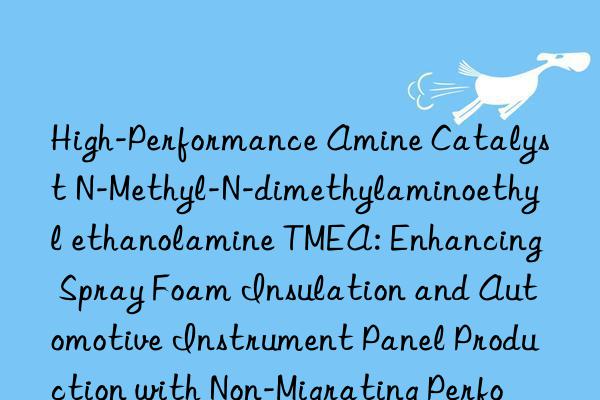 High-Performance Amine Catalyst N-Methyl-N-dimethylaminoethyl ethanolamine TMEA: Enhancing Spray Foam Insulation and Automotive Instrument Panel Production with Non-Migrating Performance