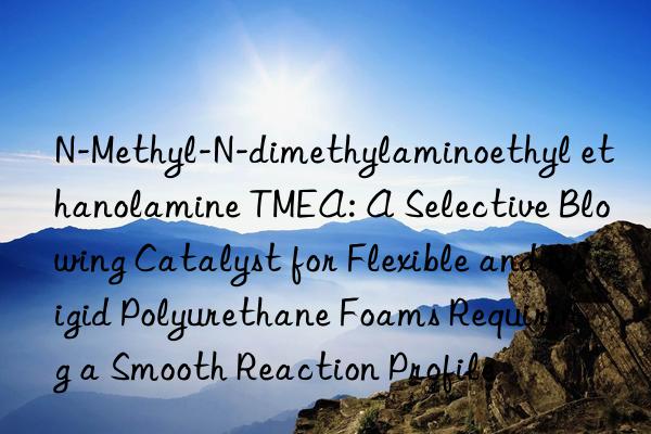 N-Methyl-N-dimethylaminoethyl ethanolamine TMEA: A Selective Blowing Catalyst for Flexible and Rigid Polyurethane Foams Requiring a Smooth Reaction Profile