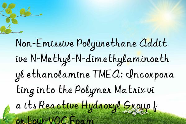 Non-Emissive Polyurethane Additive N-Methyl-N-dimethylaminoethyl ethanolamine TMEA: Incorporating into the Polymer Matrix via its Reactive Hydroxyl Group for Low-VOC Foam