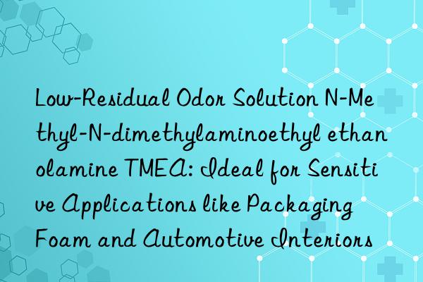 Low-Residual Odor Solution N-Methyl-N-dimethylaminoethyl ethanolamine TMEA: Ideal for Sensitive Applications like Packaging Foam and Automotive Interiors