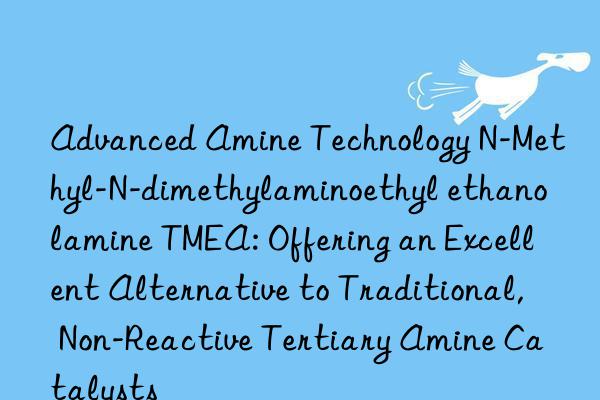 Advanced Amine Technology N-Methyl-N-dimethylaminoethyl ethanolamine TMEA: Offering an Excellent Alternative to Traditional, Non-Reactive Tertiary Amine Catalysts