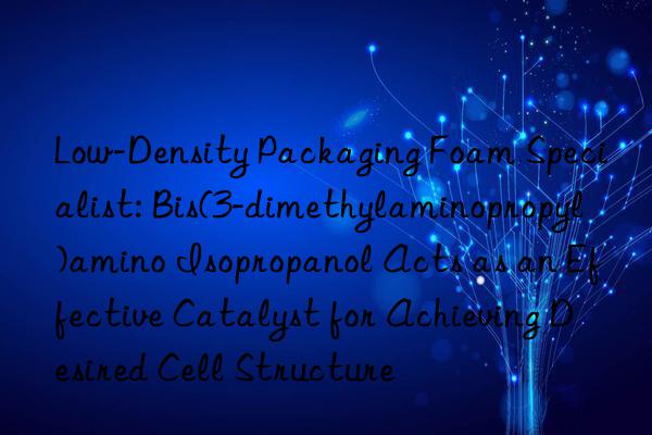 Low-Density Packaging Foam Specialist: Bis(3-dimethylaminopropyl)amino Isopropanol Acts as an Effective Catalyst for Achieving Desired Cell Structure