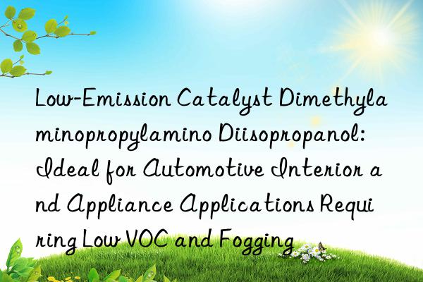 Low-Emission Catalyst Dimethylaminopropylamino Diisopropanol: Ideal for Automotive Interior and Appliance Applications Requiring Low VOC and Fogging
