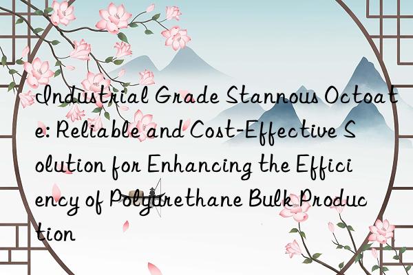 Industrial Grade Stannous Octoate: Reliable and Cost-Effective Solution for Enhancing the Efficiency of Polyurethane Bulk Production