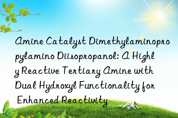 Amine Catalyst Dimethylaminopropylamino Diisopropanol: A Highly Reactive Tertiary Amine with Dual Hydroxyl Functionality for Enhanced Reactivity