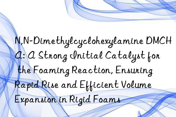 N,N-Dimethylcyclohexylamine DMCHA: A Strong Initial Catalyst for the Foaming Reaction, Ensuring Rapid Rise and Efficient Volume Expansion in Rigid Foams