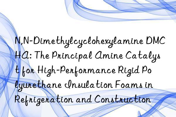 N,N-Dimethylcyclohexylamine DMCHA: The Principal Amine Catalyst for High-Performance Rigid Polyurethane Insulation Foams in Refrigeration and Construction