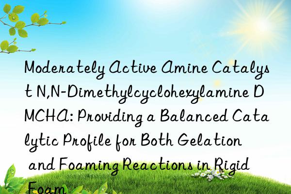 Moderately Active Amine Catalyst N,N-Dimethylcyclohexylamine DMCHA: Providing a Balanced Catalytic Profile for Both Gelation and Foaming Reactions in Rigid Foam