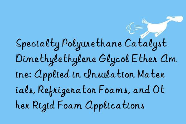 Specialty Polyurethane Catalyst Dimethylethylene Glycol Ether Amine: Applied in Insulation Materials, Refrigerator Foams, and Other Rigid Foam Applications