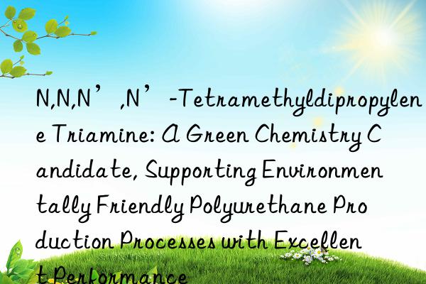 N,N,N’,N’-Tetramethyldipropylene Triamine: A Green Chemistry Candidate, Supporting Environmentally Friendly Polyurethane Production Processes with Excellent Performance