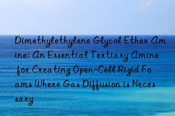 Dimethylethylene Glycol Ether Amine: An Essential Tertiary Amine for Creating Open-Cell Rigid Foams Where Gas Diffusion is Necessary