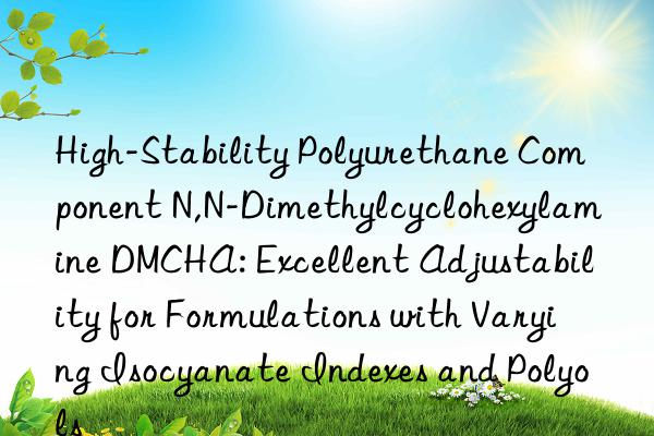 High-Stability Polyurethane Component N,N-Dimethylcyclohexylamine DMCHA: Excellent Adjustability for Formulations with Varying Isocyanate Indexes and Polyols