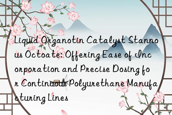 Liquid Organotin Catalyst Stannous Octoate: Offering Ease of Incorporation and Precise Dosing for Continuous Polyurethane Manufacturing Lines