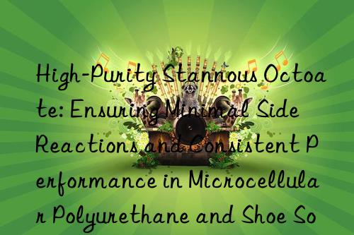 High-Purity Stannous Octoate: Ensuring Minimal Side Reactions and Consistent Performance in Microcellular Polyurethane and Shoe Sole Formulations