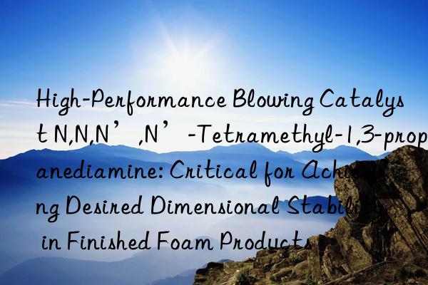 High-Performance Blowing Catalyst N,N,N’,N’-Tetramethyl-1,3-propanediamine: Critical for Achieving Desired Dimensional Stability in Finished Foam Products