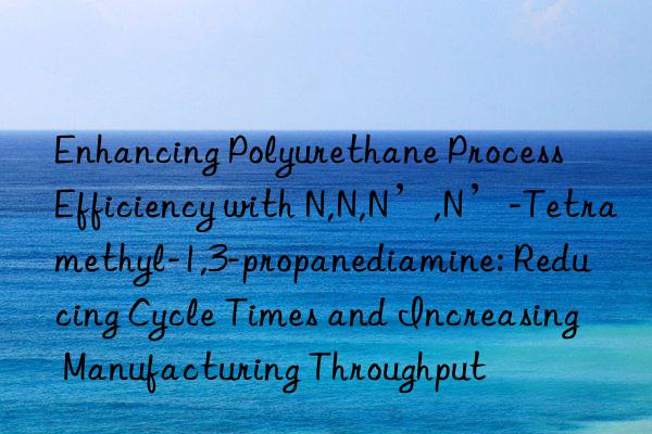 Enhancing Polyurethane Process Efficiency with N,N,N’,N’-Tetramethyl-1,3-propanediamine: Reducing Cycle Times and Increasing Manufacturing Throughput