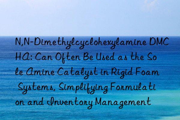 N,N-Dimethylcyclohexylamine DMCHA: Can Often Be Used as the Sole Amine Catalyst in Rigid Foam Systems, Simplifying Formulation and Inventory Management