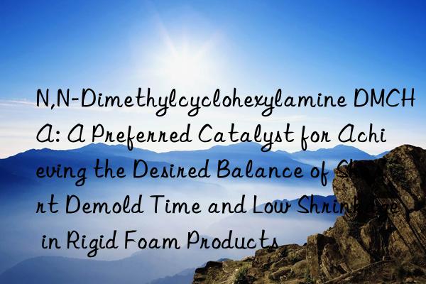 N,N-Dimethylcyclohexylamine DMCHA: A Preferred Catalyst for Achieving the Desired Balance of Short Demold Time and Low Shrinkage in Rigid Foam Products