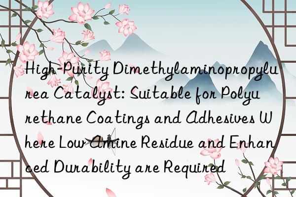 High-Purity Dimethylaminopropylurea Catalyst: Suitable for Polyurethane Coatings and Adhesives Where Low Amine Residue and Enhanced Durability are Required