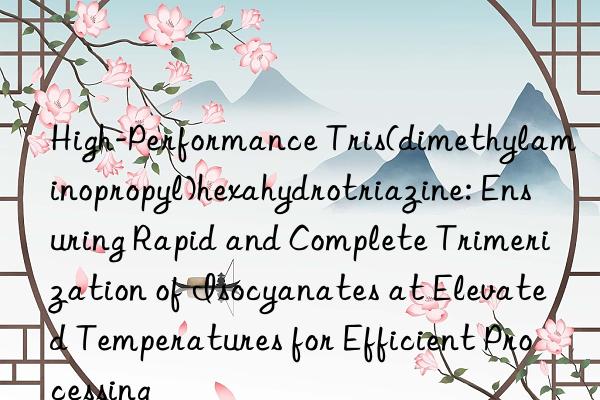 High-Performance Tris(dimethylaminopropyl)hexahydrotriazine: Ensuring Rapid and Complete Trimerization of Isocyanates at Elevated Temperatures for Efficient Processing
