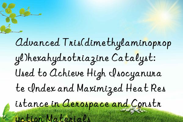 Advanced Tris(dimethylaminopropyl)hexahydrotriazine Catalyst: Used to Achieve High Isocyanurate Index and Maximized Heat Resistance in Aerospace and Construction Materials