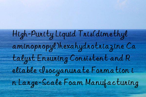 High-Purity Liquid Tris(dimethylaminopropyl)hexahydrotriazine Catalyst Ensuring Consistent and Reliable Isocyanurate Formation in Large-Scale Foam Manufacturing