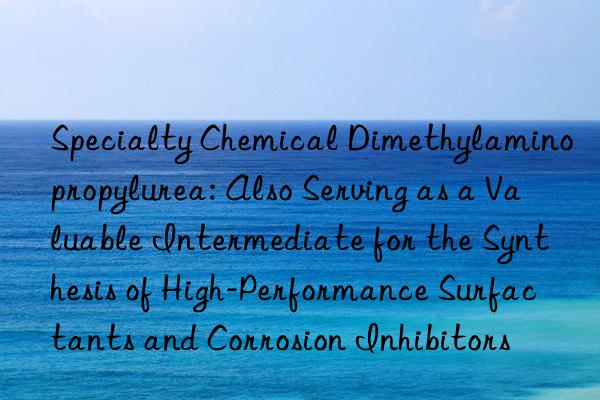 Specialty Chemical Dimethylaminopropylurea: Also Serving as a Valuable Intermediate for the Synthesis of High-Performance Surfactants and Corrosion Inhibitors
