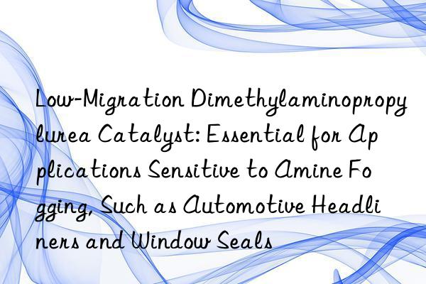 Low-Migration Dimethylaminopropylurea Catalyst: Essential for Applications Sensitive to Amine Fogging, Such as Automotive Headliners and Window Seals