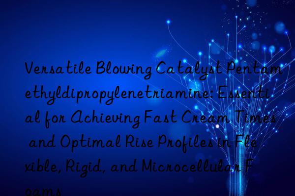Versatile Blowing Catalyst Pentamethyldipropylenetriamine: Essential for Achieving Fast Cream Times and Optimal Rise Profiles in Flexible, Rigid, and Microcellular Foams