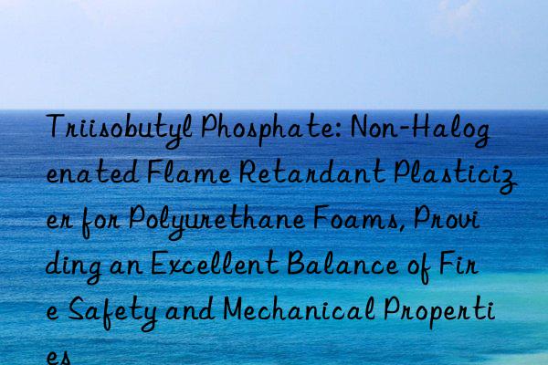Triisobutyl Phosphate: Non-Halogenated Flame Retardant Plasticizer for Polyurethane Foams, Providing an Excellent Balance of Fire Safety and Mechanical Properties